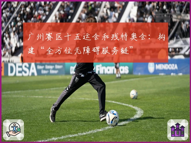 广州赛区十五运会和残特奥会：构建“全方位无障碍服务链”