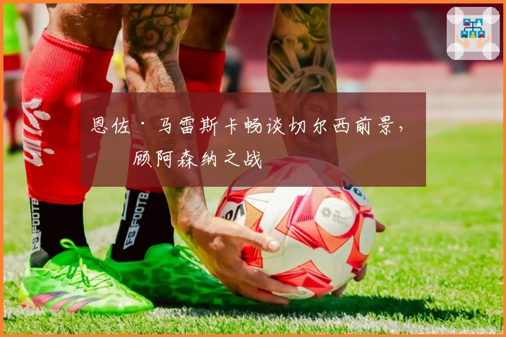 恩佐·马雷斯卡畅谈切尔西前景，回顾阿森纳之战