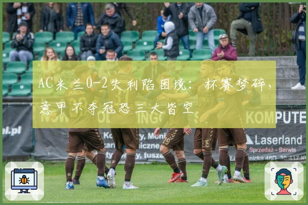 AC米兰0-2失利陷困境：杯赛梦碎，意甲不夺冠恐三大皆空