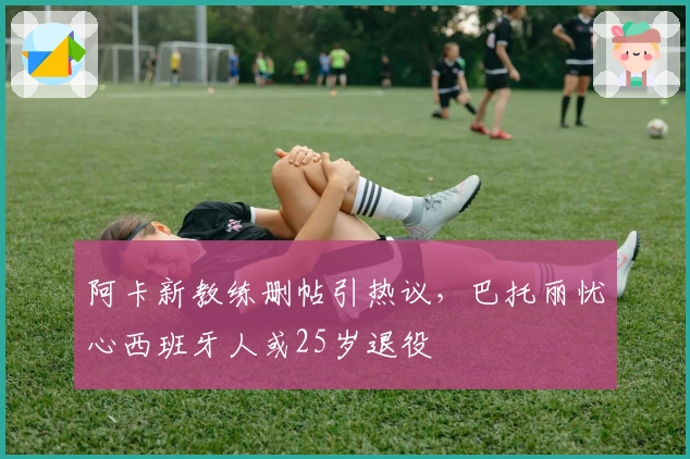 阿卡新教练删帖引热议，巴托丽忧心西班牙人或25岁退役