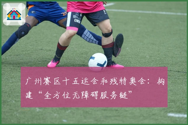 广州赛区十五运会和残特奥会：构建“全方位无障碍服务链”