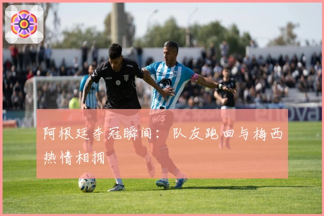 阿根廷夺冠瞬间：队友跑回与梅西热情相拥