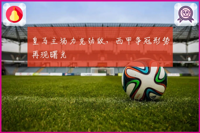 皇马主场力克劲敌，西甲争冠形势再现曙光