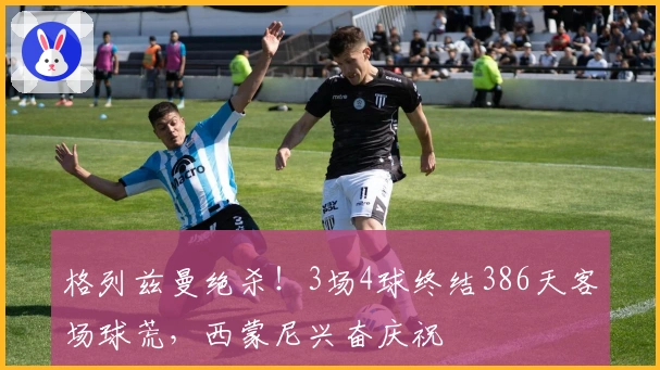 格列兹曼绝杀！3场4球终结386天客场球荒，西蒙尼兴奋庆祝