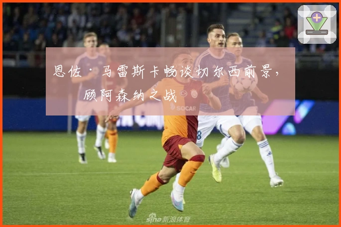 恩佐·马雷斯卡畅谈切尔西前景，回顾阿森纳之战