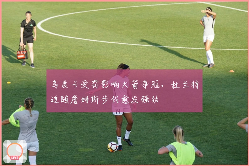 乌度卡受罚影响火箭争冠，杜兰特追随詹姆斯步伐愈发强劲